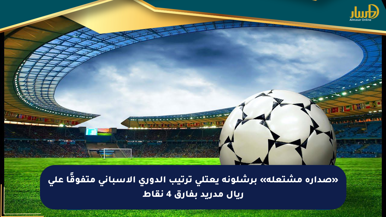 «صدارة مشتعلة» برشلونة يعتلي ترتيب الدوري الإسباني متفوقًا على ريال مدريد بفارق 4 نقاط